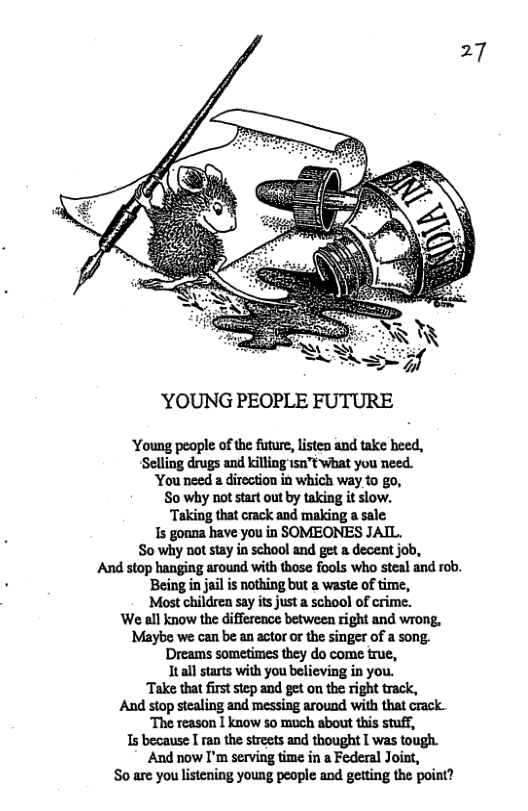 ’YOUNG PEOPLE FUTURE  ‘Young peaple of the future, listen and take heed, Selling drugs and killing 150"t what you need. ‘You need a direction in which way 10 go, So why not start out by taking it slow. Taking that crack and making a sale s goana have you in SOMEONES JAIL.  So why not stay in school and get a decent job, And stop hanging around with those fools who steal and rob. Being in jail is nothing but a waste of time,  ‘Most childrea say its just a school of crime.  We all know the difference between right and wrong, Maybe we can be an actor or the singer of a song. Dreams sometimes they do come true,  Itall starts with you believing in you.  Take that firststep and get on the right track,  And stop stealing and messing around with that crack. The reason I know so much about this Stuff,  s because I ran the streets and thought [ was tough. ‘And now I’m serving time in a Federal Joint,  So are you lstening young people and getting the point? 